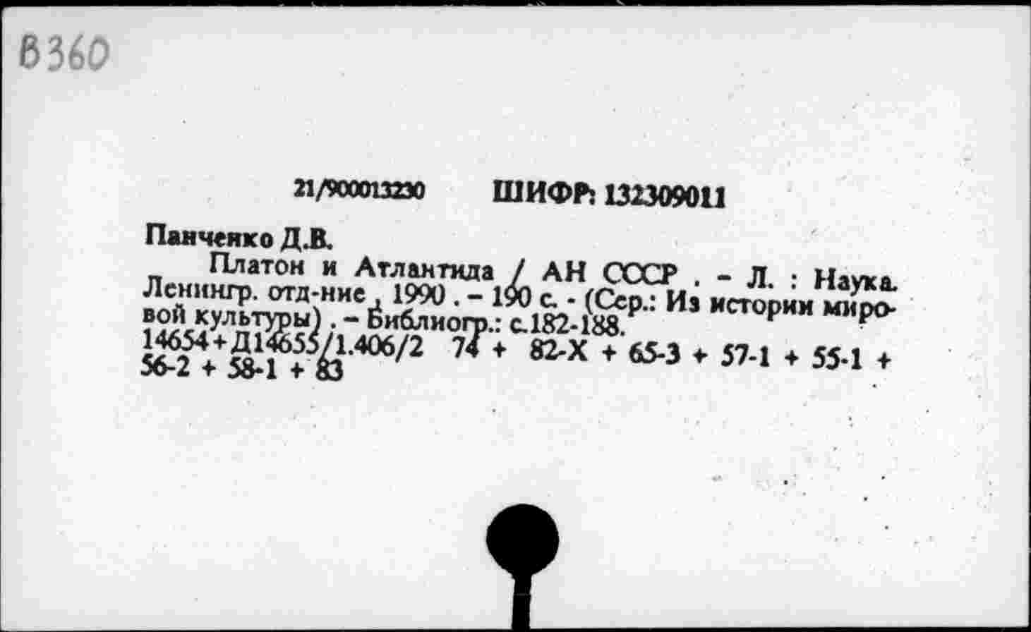 ﻿6360
21/900013230 ШИФП Ш309011
Панченко Д.В.
Платон и Атлантида / АН СССР . - Л ■ Наука Лсниигр. отд-ние 1990. - 190 с - (Сер.: Из истории
‘ Ьиблиого.: с.182-188	Р “Иро
5бТ++»1 + Й,406/2 7^+	+ 65-3 * 57-1 ♦ 55-1 +